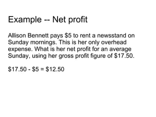 Example -- Net profit Allison Bennett pays $5 to rent a newsstand on Sunday mornings. This is her only overhead expense. What is her net profit for an average Sunday, using her gross profit figure of $17.50. $17.50 - $5 = $12.50 