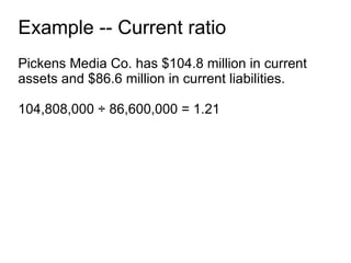 Example -- Current ratio Pickens Media Co. has $104.8 million in current assets and $86.6 million in current liabilities. 104,808,000 ÷ 86,600,000 = 1.21 