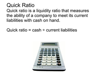 Quick Ratio Quick ratio is a liquidity ratio that measures the ability of a company to meet its current liabilities with cash on hand. Quick ratio = cash ÷ current liabilities 