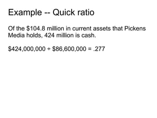 Example -- Quick ratio Of the $104.8 million in current assets that Pickens Media holds, 424 million is cash. $424,000,000 ÷ $86,600,000 = .277 