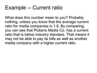 Example -- Current ratio What does this number mean to you? Probably nothing, unless you know that the average current ratio for media companies is 1.8. By comparing, you can see that Pickens Media Co. has a current ratio that is below industry standars. That means it may not be able to pay its bills as well as another media company with a higher current ratio. 