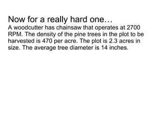Now for a really hard one… A woodcutter has chainsaw that operates at 2700 RPM. The density of the pine trees in the plot to be harvested is 470 per acre. The plot is 2.3 acres in size. The average tree diameter is 14 inches.  