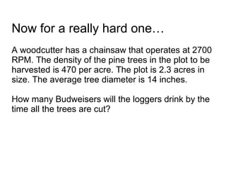 Now for a really hard one… A woodcutter has a chainsaw that operates at 2700 RPM. The density of the pine trees in the plot to be harvested is 470 per acre. The plot is 2.3 acres in size. The average tree diameter is 14 inches.  How many Budweisers will the loggers drink by the time all the trees are cut? 