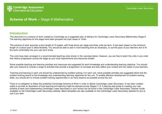V1 8Y01 Mathematics Stage 8 1
Cambridge Lower Secondary
Scheme of Work – Stage 8 Mathematics
Introduction
This document is a scheme of work created by Cambridge as a suggested plan of delivery for Cambridge Lower Secondary Mathematics Stage 8.
The learning objectives for the stage have been grouped into topic areas or ‘Units’.
This scheme of work assumes a term length of 10 weeks, with three terms per stage and three units per term. It has been based on the minimum
length of a school year to allow flexibility. You should be able to add in more teaching time as necessary, to suit the pace of your learners and to fit
the work comfortably into your own term times.
The units have been arranged in a recommended teaching order shown in the overview below. However, you are free to teach the units in any order
that retains progression across the stage as your local requirements and resources dictate.
Some possible teaching and learning activities and resources are suggested for each knowledge and understanding learning objective. You should
plan your lessons to include a range of activities that provide a progression of concepts and also reflect your context and the needs of your learners.
Teaching and learning in each unit should be underpinned by problem solving. For each unit, some possible activities are suggested which link the
problem-solving strand to the knowledge and understanding learning objectives for the unit. To enable effective development of problem-solving
skills, you should aim to include problem-solving opportunities in as many lessons as possible across the unit.
There is no obligation to follow the published Cambridge Scheme of Work in order to deliver Cambridge Lower Secondary. It has been created
solely to provide an illustration of how teaching and learning might be planned across Stages 7–9. A step-by-step guide to creating your own
scheme of work and implementing Cambridge Lower Secondary in your school can be found in the Cambridge Lower Secondary Teacher Guide
available on the Cambridge Lower Secondary website. Blank templates are also available on the Cambridge Lower Secondary website for you to
use if you wish.
 