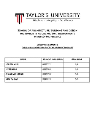 SCHOOL OF ARCHITECTURE, BUILDING AND DESIGN
FOUNDATION IN NATURE AND BUILT ENVIRONMENTS
MTH30104-MATHEMATICS
GROUP ASSIGNMENT 1
TITLE: UNDERSTANDING ABOUT PARKINSON’S DISEASE
NAME STUDENT ID NUMBER GROUPING
LOH PEY MUN 0318572 N/A
LEE ERN HUI 0319703 N/A
CHANG VUI LOONG 0319198 N/A
LIEW YU XIAN 0319173 N/A
 