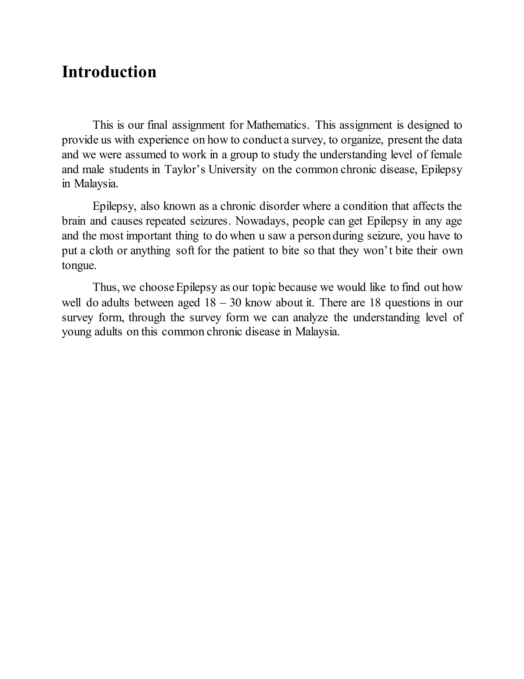 Introduction
This is our final assignment for Mathematics. This assignment is designed to
provide us with experience on how to conducta survey, to organize, present the data
and we were assumed to work in a group to study the understanding level of female
and male students in Taylor’s University on the common chronic disease, Epilepsy
in Malaysia.
Epilepsy, also known as a chronic disorder where a condition that affects the
brain and causes repeated seizures. Nowadays, people can get Epilepsy in any age
and the most important thing to do when u saw a personduring seizure, you have to
put a cloth or anything soft for the patient to bite so that they won’t bite their own
tongue.
Thus, we chooseEpilepsy as our topic because we would like to find out how
well do adults between aged 18 – 30 know about it. There are 18 questions in our
survey form, through the survey form we can analyze the understanding level of
young adults on this common chronic disease in Malaysia.
 