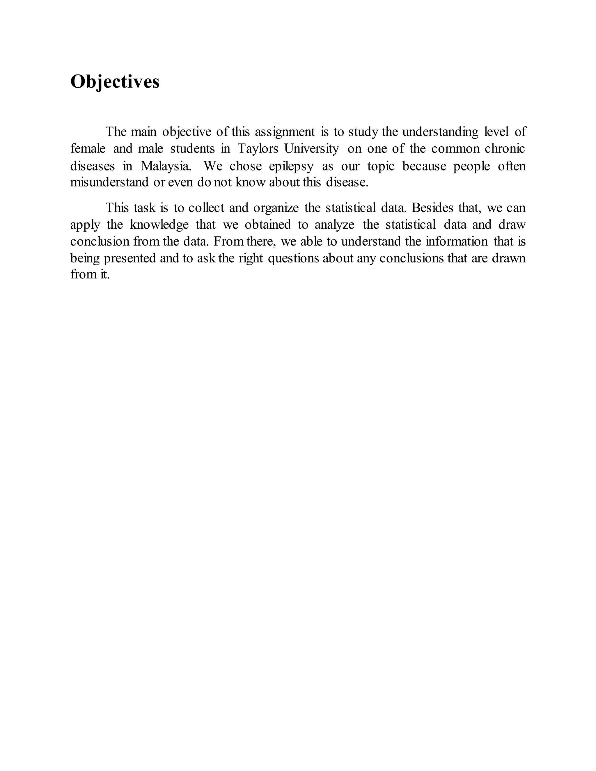Objectives
The main objective of this assignment is to study the understanding level of
female and male students in Taylors University on one of the common chronic
diseases in Malaysia. We chose epilepsy as our topic because people often
misunderstand or even do not know about this disease.
This task is to collect and organize the statistical data. Besides that, we can
apply the knowledge that we obtained to analyze the statistical data and draw
conclusion from the data. From there, we able to understand the information that is
being presented and to ask the right questions about any conclusions that are drawn
from it.
 