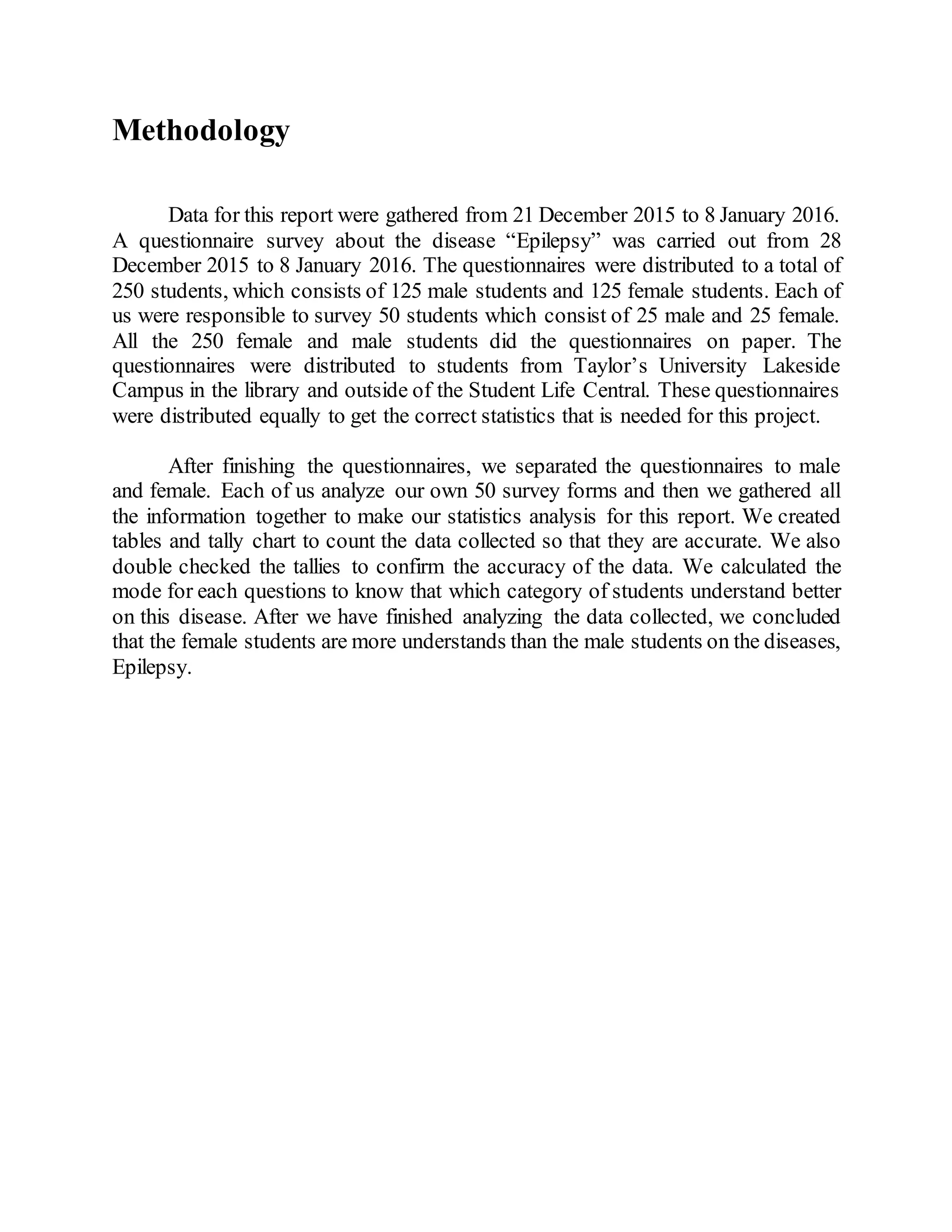 Methodology
Data for this report were gathered from 21 December 2015 to 8 January 2016.
A questionnaire survey about the disease “Epilepsy” was carried out from 28
December 2015 to 8 January 2016. The questionnaires were distributed to a total of
250 students, which consists of 125 male students and 125 female students. Each of
us were responsible to survey 50 students which consist of 25 male and 25 female.
All the 250 female and male students did the questionnaires on paper. The
questionnaires were distributed to students from Taylor’s University Lakeside
Campus in the library and outside of the Student Life Central. These questionnaires
were distributed equally to get the correct statistics that is needed for this project.
After finishing the questionnaires, we separated the questionnaires to male
and female. Each of us analyze our own 50 survey forms and then we gathered all
the information together to make our statistics analysis for this report. We created
tables and tally chart to count the data collected so that they are accurate. We also
double checked the tallies to confirm the accuracy of the data. We calculated the
mode for each questions to know that which category of students understand better
on this disease. After we have finished analyzing the data collected, we concluded
that the female students are more understands than the male students on the diseases,
Epilepsy.
 