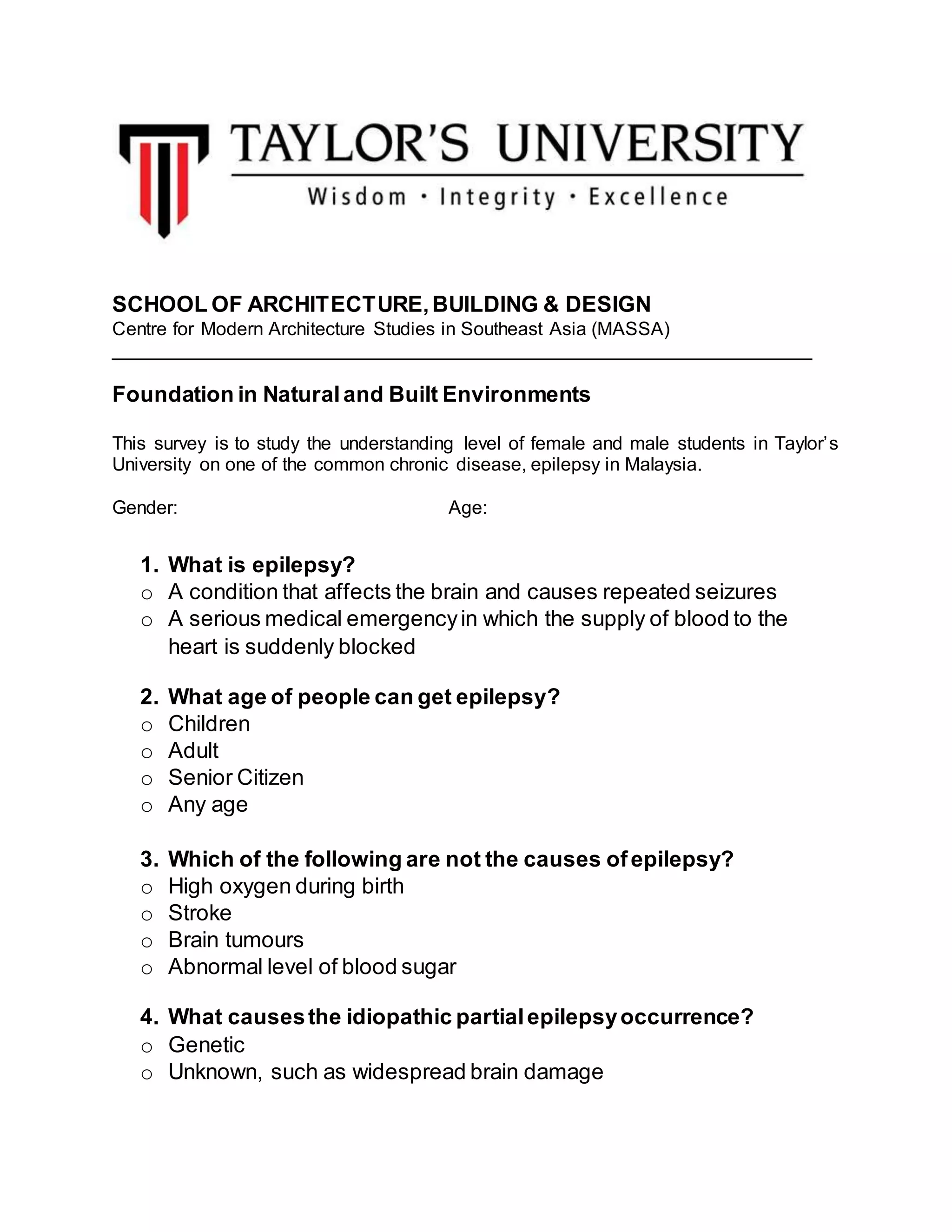SCHOOL OF ARCHITECTURE,BUILDING & DESIGN
Centre for Modern Architecture Studies in Southeast Asia (MASSA)
___________________________________________________________________
Foundation in Naturaland Built Environments
This survey is to study the understanding level of female and male students in Taylor’s
University on one of the common chronic disease, epilepsy in Malaysia.
Gender: Age:
1. What is epilepsy?
o A condition that affects the brain and causes repeated seizures
o A serious medical emergencyin which the supply of blood to the
heart is suddenly blocked
2. What age of people can get epilepsy?
o Children
o Adult
o Senior Citizen
o Any age
3. Which of the following are not the causes ofepilepsy?
o High oxygen during birth
o Stroke
o Brain tumours
o Abnormal level of blood sugar
4. What causesthe idiopathic partialepilepsyoccurrence?
o Genetic
o Unknown, such as widespread brain damage
 