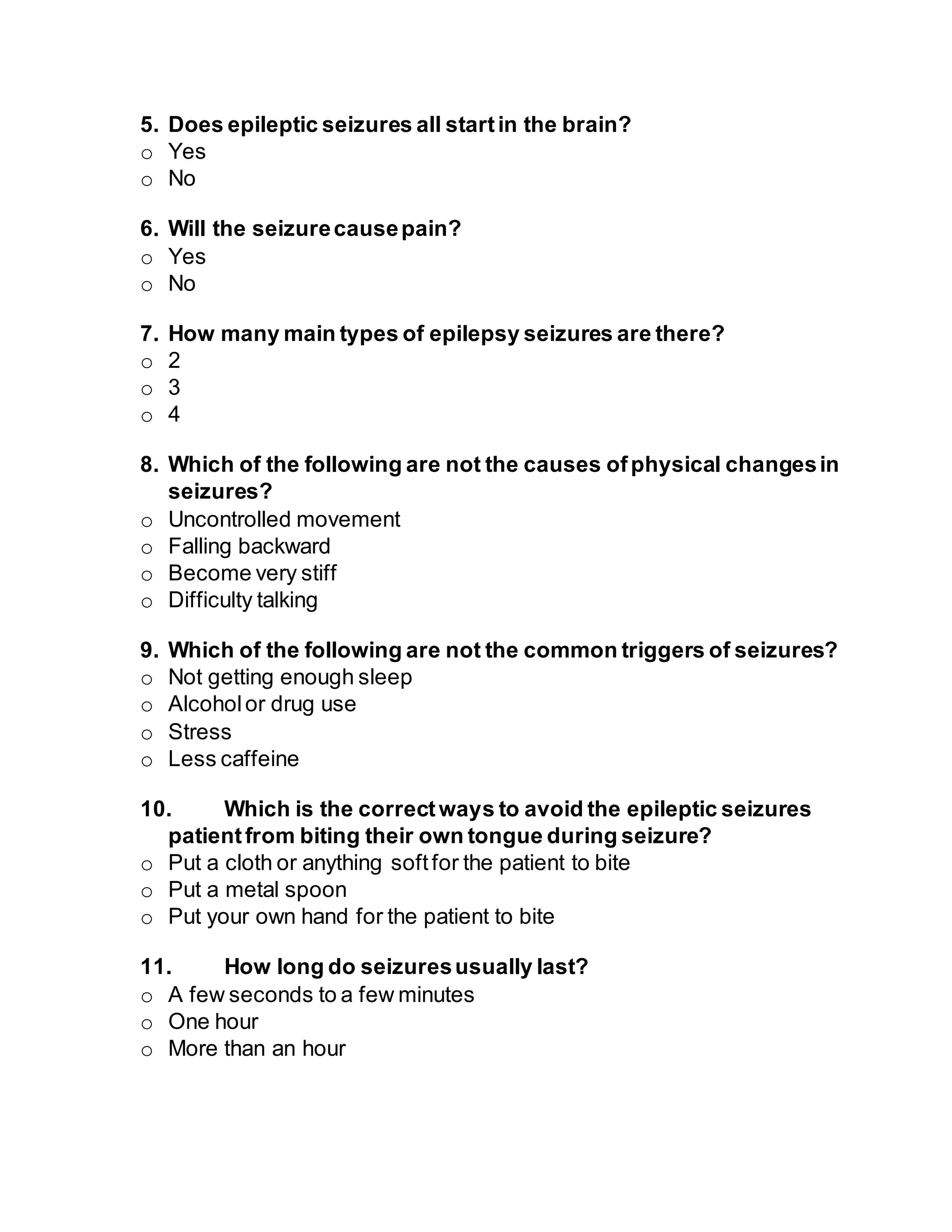 5. Does epileptic seizures all startin the brain?
o Yes
o No
6. Will the seizurecausepain?
o Yes
o No
7. How many main types of epilepsy seizures are there?
o 2
o 3
o 4
8. Which of the following are not the causes ofphysical changesin
seizures?
o Uncontrolled movement
o Falling backward
o Become very stiff
o Difficulty talking
9. Which of the following are not the common triggers of seizures?
o Not getting enough sleep
o Alcoholor drug use
o Stress
o Less caffeine
10. Which is the correctways to avoid the epileptic seizures
patientfrom biting their own tongue during seizure?
o Put a cloth or anything softfor the patient to bite
o Put a metal spoon
o Put your own hand for the patient to bite
11. How long do seizuresusually last?
o A few seconds to a few minutes
o One hour
o More than an hour
 