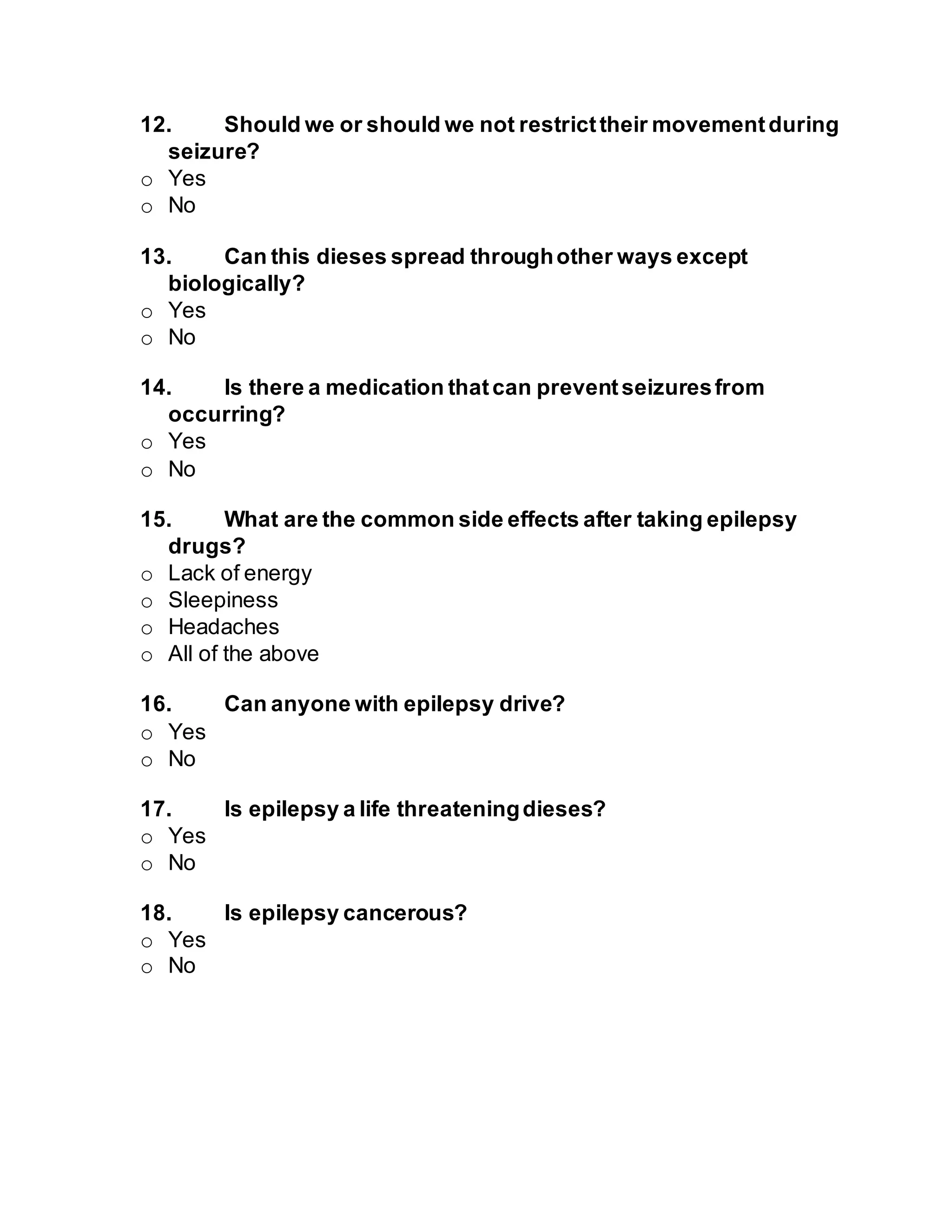 12. Should we or should we not restricttheir movementduring
seizure?
o Yes
o No
13. Can this dieses spread throughother ways except
biologically?
o Yes
o No
14. Is there a medication thatcan preventseizuresfrom
occurring?
o Yes
o No
15. What are the common side effects after taking epilepsy
drugs?
o Lack of energy
o Sleepiness
o Headaches
o All of the above
16. Can anyone with epilepsy drive?
o Yes
o No
17. Is epilepsy a life threateningdieses?
o Yes
o No
18. Is epilepsy cancerous?
o Yes
o No
 