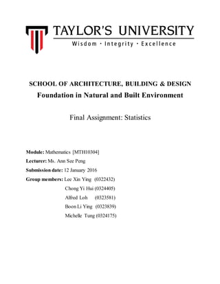 SCHOOL OF ARCHITECTURE, BUILDING & DESIGN
Foundation in Natural and Built Environment
Final Assignment: Statistics
Module: Mathematics [MTH10304]
Lecturer: Ms. Ann See Peng
Submission date: 12 January 2016
Group members: Lee Xin Ying (0322432)
Chong Yi Hui (0324405)
Alfred Loh (0323581)
Boon Li Ying (0323839)
Michelle Tung (0324175)
 