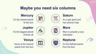 Maybe you need six columns
Saturn
It’s a gas giant and
has several rings
Mercury
It’s the closest planet
to the Sun
Jupiter
It’s the biggest planet
of them all
Mars
Mars is actually a very
cold place
Venus
Venus is the second
planet from the Sun
Neptune
It’s the farthest planet
from the Sun
 