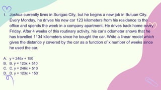 1. Joshua currently lives in Surigao City, but he begins a new job in Butuan City.
Every Monday, he drives his new car 123 kilometers from his residence to the
office and spends the week in a company apartment. He drives back home every
Friday. After 4 weeks of this routinary activity, his car’s odometer shows that he
has travelled 1134 kilometers since he bought the car. Write a linear model which
gives the distance y covered by the car as a function of x number of weeks since
he used the car.
A. y = 246x + 150
B. B. y = 123x + 510
C. C. y = 246x + 510
D. D. y = 123x + 150
 
