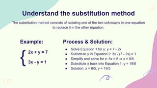 Understand the substitution method
2x + y = 7
The substitution method consists of isolating one of the two unknowns in one equation
to replace it in the other equation.
Example:
3x - y = 1
{
Process & Solution:
● Solve Equation 1 for y: y = 7 - 2x
● Substitute y in Equation 2: 3x - (7 - 2x) = 1
● Simplify and solve for x: 5x = 8 ⇒ x = 8/5
● Substitute x back into Equation 1: y = 19/5
● Solution: x = 8/5, y = 19/5
 