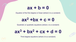 ax + b = 0
Equation of the first degree or linear (where b is a constant)
ax2 +bx + c = 0
Quadratic or quadratic equations (where c is a constant)
ax3 + bx2 + cx + d = 0
Third degree equations (where d is a constant)
 