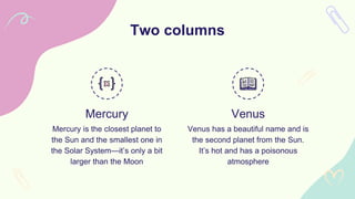 Mercury Venus
Mercury is the closest planet to
the Sun and the smallest one in
the Solar System—it’s only a bit
larger than the Moon
Venus has a beautiful name and is
the second planet from the Sun.
It’s hot and has a poisonous
atmosphere
Two columns
 