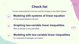 Check list
It’s the closest planet to the Sun and the smallest in the Solar System
Modeling with systems of linear equation
It’s the closest planet to the Sun
Graphing two-variable linear inequalities
Mars is actually a very cold place
Modeling with two-variable linear inequalities
It’s composed of hydrogen and helium
 