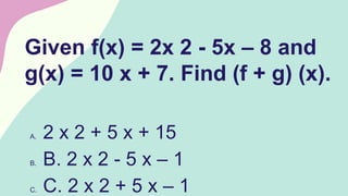 Given f(x) = 2x 2 - 5x – 8 and
g(x) = 10 x + 7. Find (f + g) (x).
A. 2 x 2 + 5 x + 15
B. B. 2 x 2 - 5 x – 1
C. C. 2 x 2 + 5 x – 1
 