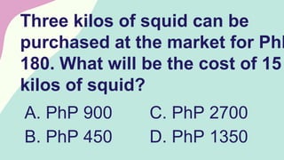 Three kilos of squid can be
purchased at the market for PhP
180. What will be the cost of 15
kilos of squid?
A. PhP 900
B. PhP 450
C. PhP 2700
D. PhP 1350
 