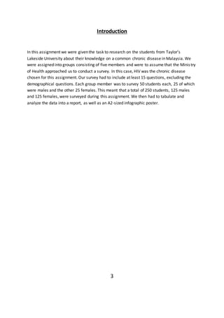 Introduction
In this assignment we were given the task to research on the students from Taylor’s
Lakeside University about their knowledge on a common chronic disease in Malaysia. We
were assigned into groups consisting of five members and were to assume that the Ministry
of Health approached us to conduct a survey. In this case, HIV was the chronic disease
chosen for this assignment. Our survey had to include at least 15 questions, excluding the
demographical questions. Each group member was to survey 50 students each, 25 of which
were males and the other 25 females. This meant that a total of 250 students, 125 males
and 125 females, were surveyed during this assignment. We then had to tabulate and
analyze the data into a report, as well as an A2-sized infographic poster.
3
 