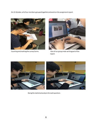 On 21 October,all of our membersgroupedtogetherandworkon the assignmentreport.
Countingandmarkingthe surveyforms. One of our groupmate writingpartof the
report.
Doingthe statistical analysisforeachquestion.
6
 