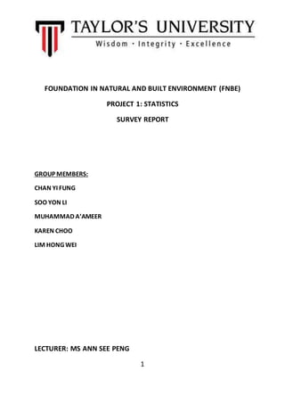 FOUNDATION IN NATURAL AND BUILT ENVIRONMENT (FNBE)
PROJECT 1: STATISTICS
SURVEY REPORT
GROUP MEMBERS:
CHAN YI FUNG
SOO YON LI
MUHAMMAD A’AMEER
KAREN CHOO
LIM HONG WEI
LECTURER: MS ANN SEE PENG
1
 