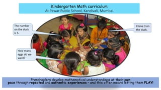 Kindergarten Math curriculum
At Pawar Public School, Kandivali, Mumbai.
Preschoolers develop mathematical understandings at their own
pace through repeated and authentic experiences – and this often means letting them PLAY!
The number
on the duck
is 5.
I have 3 on
the duck.
How many
eggs do we
want?
 