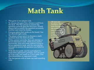 This game is two players only. To choose who goes first, choose a card from the deck. The first person to answer the question correctly gets the first turn. If both players fail to answer the question accurately, another card must be chosen. Everyone plots their tanks on the board. You are allowed eight tanks. The player whose turn it is chooses a math question from the deck of cards. If they answer correctly, they can attempt to hit an adversary’s tank, while if you answer incorrectly, your turn ends without trying to hit an opponent’s tank, and the next person attempts to answer the question you failed to answer. With the two grids, one for each player to mark their opponent’s position, you can mark an X for a hit, and mark an O for a miss. One shot demolishes an opponent’s tank. The last person with at least one tank standing  wins Math Tank All men are brothers, like the seas throughout the world; So why do winds and waves clash so fiercely everywhere? -Emperor Hirohito 