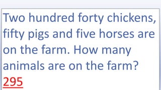 Two hundred forty chickens,
fifty pigs and five horses are
on the farm. How many
animals are on the farm?
295
 