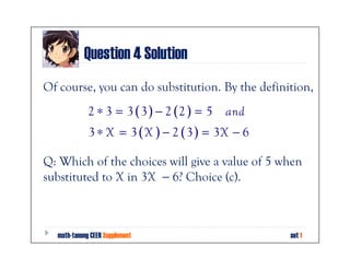 Question 4 Solution
Of course, you can do substitution. By the definition,
             2 ∗ 3 = 3 ( 3 ) − 2 (2 ) = 5   and
             3 ∗ X = 3 ( X ) − 2 ( 3 ) = 3X − 6

Q: Which of the choices will give a value of 5 when
substituted to X in 3X − 6? Choice (c).



  math-tanong CEER Supplement                     set 1
 