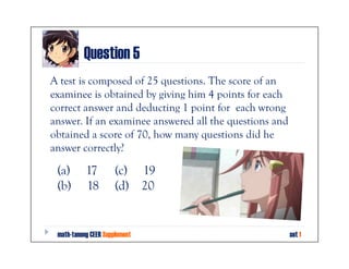 Question 5
A test is composed of 25 questions. The score of an
examinee is obtained by giving him 4 points for each
correct answer and deducting 1 point for each wrong
answer. If an examinee answered all the questions and
obtained a score of 70, how many questions did he
answer correctly?

 (a)       17         (c) 19
 (b)       18         (d) 20


 math-tanong CEER Supplement                            set 1
 