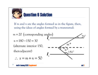 Question 6 Solution
If m and n are the angles formed as in the figure, then,
using the ideas of angles formed by a transversal:

m = 20 ( corresponding angles )
n = 180 − 150 = 30
(alternate interior 150,                   m°
thenadjacent)                             n°

 ∴ x = m + n = 50
  math-tanong CEER Supplement                              set 1
 