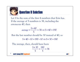 Question 9 Solution
Let S be the sum of the first 4 numbers that Erin has.
If the average of 5 numbers is 38, including the
erroneous 40, then
                    S + 40
          average =        = 38 ⇒ S + 40 = 190
                       5
But the last number should be 30 instead of 40, so
                S + 40 − 10 = 190 − 10 ⇒ S + 30 = 180
 The average, then, should have been
                     S + 30 180
                           =     = 36
                        5     5
  math-tanong CEER Supplement                            set 1
 