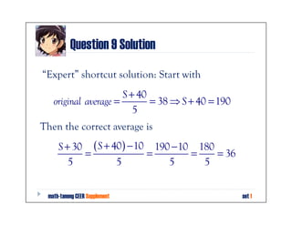 Question 9 Solution
“Expert” shortcut solution: Start with
                      S + 40
   original average =        = 38 ⇒ S + 40 = 190
                         5
Then the correct average is
     S + 30 ( S + 40 ) − 10 190 − 10 180
           =               =        =    = 36
        5          5           5      5


 math-tanong CEER Supplement                       set 1
 