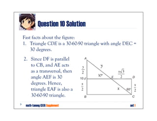 Question 10 Solution
Fast facts about the figure:
1. Triangle CDE is a 30-60-90 triangle with angle DEC =
    30 degrees.
2. Since DF is parallel
   to CB, and AE acts          y     y
   as a transversal, then      2              x 3
                                    30°
   angle AEF is 30                             2
   degrees. Hence,             x                       x
   triangle EAF is also a      2             x         2
   30-60-90 triangle.
 math-tanong CEER Supplement                        set 1
 