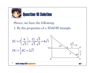 Question 10 Solution
Hence, we have the following:
1. By the properties of a 30-60-90 triangle:


        6  12 3
EC = 2   = i    =4 3
        3   3 3
                                  30°
                                           x 3
                                               =6
                                            2
     1
DC = EC = 2 3                                        x
     2                                    x          2


  math-tanong CEER Supplement                       set 1
 