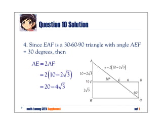 Question 10 Solution

4. Since EAF is a 30-60-90 triangle with angle AEF
= 30 degrees, then

     AE = 2AF
                                                    (
                                              y = 2 10 − 2 3   )
                 (
           = 2 10 − 2 3        )   10 − 2 3
                                              30°

           = 20 − 4 3                2 3




 math-tanong CEER Supplement                                       set 1
 