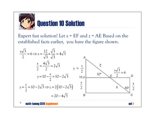 Question 10 Solution
Expert fast solution! Let x = EF and z = AE Based on the
established facts earlier, you have the figure shown.
 x 3        12 3
     =6⇒x =   i  =4 3
  2          3 3
            x 4 3                              z
              =      =2 3                 z
            2     2                   y =
                                          2         x 3
                    x                         30°       =6
            y = 10 − = 10 − 2 3                      2
                    2
                                         x                      x
   z
   2
                             (
y = = 10 − 2 3 ⇒ z = 2 10 − 2 3   )      2          x           2
                  = 20 − 4 3
   math-tanong CEER Supplement                               set 1
 
