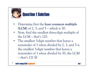 Question 1 Solution
• Determine first the least common multiple
  (LCM) of 2, 3, and 5 – which is 30.
• Now, find the smallest three-digit multiple of
  the LCM – that’s 120.
• The smallest 3-digit number that leaves a
  remainder of 1 when divided by 2, 3, and 5 is
  the smallest 3-digit number that leaves a
  remainder of 1 when divided by 30, the LCM
  – that’s 121 ☺
 math-tanong CEER Supplement                  set 1
 