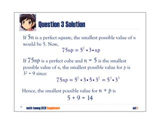 Question 3 Solution
If 5n is a perfect square, the smallest possible value of n
would be 5. Now,
                                75np = 52 i 3 i np
If 75np is a perfect cube and n = 5 is the smallest
possible value of n, the smallest possible value for p is
32 = 9 since
                          75np = 52 i 3 i 5 i 32 = 53 i 33
Hence, the smallest possible value for n             + p is
                                  5 + 9 = 14
  math-tanong CEER Supplement                                 set 1
 