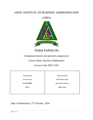 1 | P a g e
ARMY INSTITUTE OF BUSINESS ADMINISTRATION
(AIBA)
TERM PAPER ON
Compound interest and geometric progression
Course Name: Business Mathematics
Course Code: BUS 1205
Date of Submission: 27th October, 2016
Prepared by
Tuhin Parves
ID-B3160B005
BBA 3
Supervised By
Abul Kalam Azad
Assistant Professor
AIBA, Savar
 