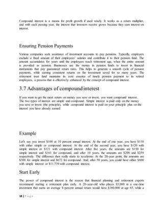 18 | P a g e
Compound interest is a means for profit growth if used wisely. It works as a return multiplier,
and with each passing year, the interest that investors receive grows because they earn interest on
interest.
Ensuring Pension Payments
Various companies seek assistance of investment accounts to pay pensions. Typically, employers
exclude a fixed amount of their employees’ salaries and contribute it to their pension fund. The
amount accumulates for years until the employees reach retirement age, when the entire amount
is provided as pension. Businesses use the money in pension funds to invest in financial
instruments that pay guaranteed return rates. This helps to generate a smooth cycle of pension
payments, while earning consistent returns on the investment saved for so many years. The
retirement trust fund maintains its core essence of timely pension payment to its retired
employees, a process that is effectively enhanced by the concept of compound interest.
3.7 Advantages of compoundinterest
If you want to get the most return on money you save or invest, you want compound interest.
The two types of interest are simple and compound. Simple interest is paid only on the money
you save or invest (the principle), while compound interest is paid on your principle plus on the
interest you have already earned.
Example
Let's say you invest $100 at 10 percent annual interest. At the end of one year, you have $110
with either simple or compound interest. At the end of the second year, you have $120 with
simple interest or $121 with compound interest. After five years, the amounts are $150 for
simple interest and $161 for compound, and after 10 years, the amounts are $200 and $259
respectively. The difference then really starts to accelerate: At the 20-year point, the amounts are
$300 for simple interest and $672 for compound. And, after 50 years, you could have either $600
with simple interest or $11,739 with compound interest.
Start Early
The power of compound interest is the reason that financial planning and retirement experts
recommend starting a retirement plan early. A 20-year-old who places $5,000 in a one-time
investment that earns an average 8-percent annual return would have $160,000 at age 65, while a
 
