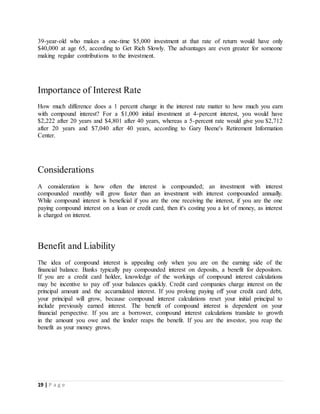 19 | P a g e
39-year-old who makes a one-time $5,000 investment at that rate of return would have only
$40,000 at age 65, according to Get Rich Slowly. The advantages are even greater for someone
making regular contributions to the investment.
Importance of Interest Rate
How much difference does a 1 percent change in the interest rate matter to how much you earn
with compound interest? For a $1,000 initial investment at 4-percent interest, you would have
$2,222 after 20 years and $4,801 after 40 years, whereas a 5-percent rate would give you $2,712
after 20 years and $7,040 after 40 years, according to Gary Beene's Retirement Information
Center.
Considerations
A consideration is how often the interest is compounded; an investment with interest
compounded monthly will grow faster than an investment with interest compounded annually.
While compound interest is beneficial if you are the one receiving the interest, if you are the one
paying compound interest on a loan or credit card, then it's costing you a lot of money, as interest
is charged on interest.
Benefit and Liability
The idea of compound interest is appealing only when you are on the earning side of the
financial balance. Banks typically pay compounded interest on deposits, a benefit for depositors.
If you are a credit card holder, knowledge of the workings of compound interest calculations
may be incentive to pay off your balances quickly. Credit card companies charge interest on the
principal amount and the accumulated interest. If you prolong paying off your credit card debt,
your principal will grow, because compound interest calculations reset your initial principal to
include previously earned interest. The benefit of compound interest is dependent on your
financial perspective. If you are a borrower, compound interest calculations translate to growth
in the amount you owe and the lender reaps the benefit. If you are the investor, you reap the
benefit as your money grows.
 
