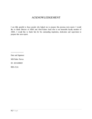 3 | P a g e
ACKNOWLEDGEMENT
I am fully grateful to those people who helped me to prepare this precious term report. I would
like to thank Director of AIBA and Abul Kalam Azad who is our honorable faculty member of
AIBA. I would like to thank him for his outstanding inspiration, dedication and supervision to
prepare this term report.
______________
Date and Signature
MD.Tuhin Parves
ID –B3160B005
BBA-3(A)
 