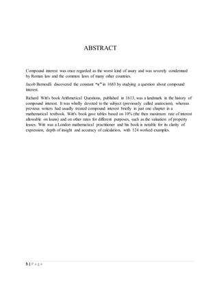 5 | P a g e
ABSTRACT
Compound interest was once regarded as the worst kind of usury and was severely condemned
by Roman law and the common laws of many other countries.
Jacob Bernoulli discovered the constant “e” in 1683 by studying a question about compound
interest.
Richard Witt's book Arithmetical Questions, published in 1613, was a landmark in the history of
compound interest. It was wholly devoted to the subject (previously called anatocism), whereas
previous writers had usually treated compound interest briefly in just one chapter in a
mathematical textbook. Witt's book gave tables based on 10% (the then maximum rate of interest
allowable on loans) and on other rates for different purposes, such as the valuation of property
leases. Witt was a London mathematical practitioner and his book is notable for its clarity of
expression, depth of insight and accuracy of calculation, with 124 worked examples.
 