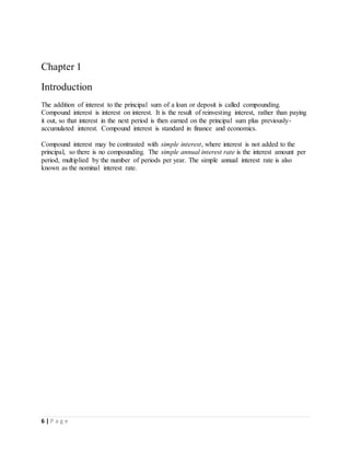 6 | P a g e
Chapter 1
Introduction
The addition of interest to the principal sum of a loan or deposit is called compounding.
Compound interest is interest on interest. It is the result of reinvesting interest, rather than paying
it out, so that interest in the next period is then earned on the principal sum plus previously-
accumulated interest. Compound interest is standard in finance and economics.
Compound interest may be contrasted with simple interest, where interest is not added to the
principal, so there is no compounding. The simple annual interest rate is the interest amount per
period, multiplied by the number of periods per year. The simple annual interest rate is also
known as the nominal interest rate.
 