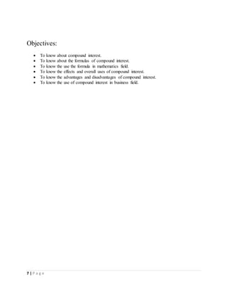 7 | P a g e
Objectives:
 To know about compound interest.
 To know about the formulas of compound interest.
 To know the use the formula in mathematics field.
 To know the effects and overall uses of compound interest.
 To know the advantages and disadvantages of compound interest.
 To know the use of compound interest in business field.
 