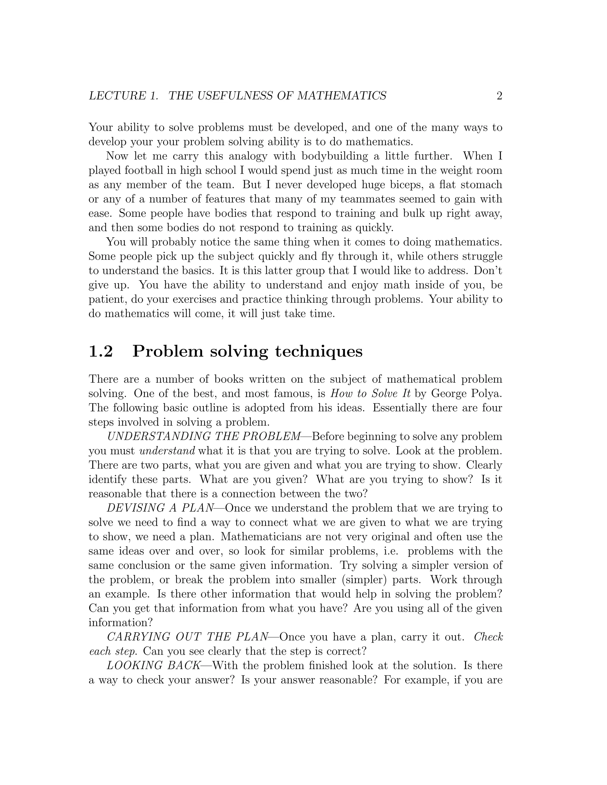 LECTURE 1. THE USEFULNESS OF MATHEMATICS                                           2

Your ability to solve problems must be developed, and one of the many ways to
develop your your problem solving ability is to do mathematics.
    Now let me carry this analogy with bodybuilding a little further. When I
played football in high school I would spend just as much time in the weight room
as any member of the team. But I never developed huge biceps, a ﬂat stomach
or any of a number of features that many of my teammates seemed to gain with
ease. Some people have bodies that respond to training and bulk up right away,
and then some bodies do not respond to training as quickly.
    You will probably notice the same thing when it comes to doing mathematics.
Some people pick up the subject quickly and ﬂy through it, while others struggle
to understand the basics. It is this latter group that I would like to address. Don’t
give up. You have the ability to understand and enjoy math inside of you, be
patient, do your exercises and practice thinking through problems. Your ability to
do mathematics will come, it will just take time.


1.2     Problem solving techniques
There are a number of books written on the subject of mathematical problem
solving. One of the best, and most famous, is How to Solve It by George Polya.
The following basic outline is adopted from his ideas. Essentially there are four
steps involved in solving a problem.
    UNDERSTANDING THE PROBLEM—Before beginning to solve any problem
you must understand what it is that you are trying to solve. Look at the problem.
There are two parts, what you are given and what you are trying to show. Clearly
identify these parts. What are you given? What are you trying to show? Is it
reasonable that there is a connection between the two?
    DEVISING A PLAN—Once we understand the problem that we are trying to
solve we need to ﬁnd a way to connect what we are given to what we are trying
to show, we need a plan. Mathematicians are not very original and often use the
same ideas over and over, so look for similar problems, i.e. problems with the
same conclusion or the same given information. Try solving a simpler version of
the problem, or break the problem into smaller (simpler) parts. Work through
an example. Is there other information that would help in solving the problem?
Can you get that information from what you have? Are you using all of the given
information?
    CARRYING OUT THE PLAN—Once you have a plan, carry it out. Check
each step. Can you see clearly that the step is correct?
    LOOKING BACK—With the problem ﬁnished look at the solution. Is there
a way to check your answer? Is your answer reasonable? For example, if you are
 