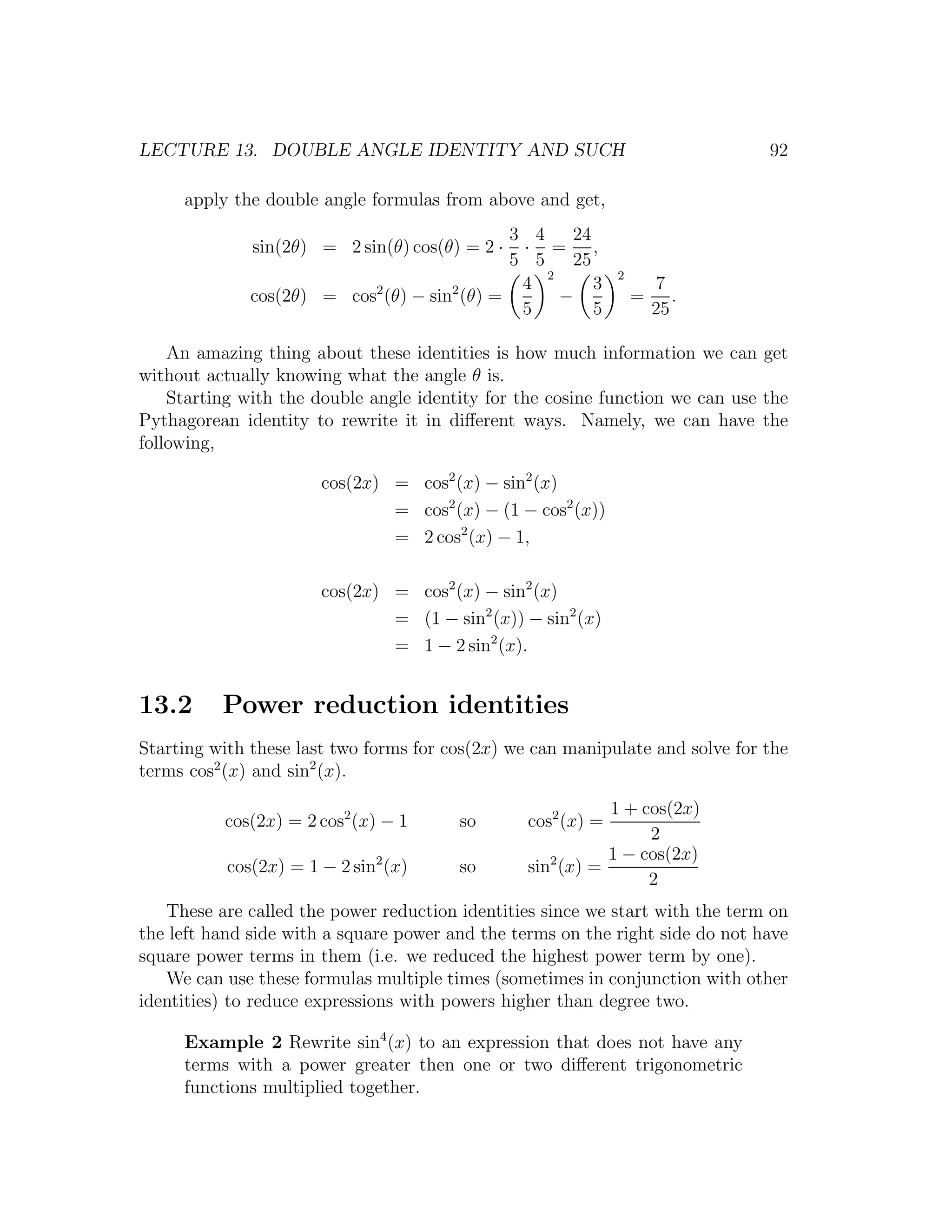 LECTURE 13. DOUBLE ANGLE IDENTITY AND SUCH                                     92

     apply the double angle formulas from above and get,
                                              3 4    24
              sin(2θ) = 2 sin(θ) cos(θ) = 2 ·  · = ,
                                              5 5    25
                                                  2           2
                                               4        3             7
              cos(2θ) = cos2 (θ) − sin2 (θ) =       −             =      .
                                               5        5             25

    An amazing thing about these identities is how much information we can get
without actually knowing what the angle θ is.
    Starting with the double angle identity for the cosine function we can use the
Pythagorean identity to rewrite it in diﬀerent ways. Namely, we can have the
following,

                       cos(2x) = cos2 (x) − sin2 (x)
                               = cos2 (x) − (1 − cos2 (x))
                               = 2 cos2 (x) − 1,

                       cos(2x) = cos2 (x) − sin2 (x)
                               = (1 − sin2 (x)) − sin2 (x)
                               = 1 − 2 sin2 (x).


13.2      Power reduction identities
Starting with these last two forms for cos(2x) we can manipulate and solve for the
terms cos2 (x) and sin2 (x).

                                                            1 + cos(2x)
          cos(2x) = 2 cos2 (x) − 1      so       cos2 (x) =
                                                                 2
                                                            1 − cos(2x)
           cos(2x) = 1 − 2 sin2 (x)     so       sin2 (x) =
                                                                 2
   These are called the power reduction identities since we start with the term on
the left hand side with a square power and the terms on the right side do not have
square power terms in them (i.e. we reduced the highest power term by one).
   We can use these formulas multiple times (sometimes in conjunction with other
identities) to reduce expressions with powers higher than degree two.

     Example 2 Rewrite sin4 (x) to an expression that does not have any
     terms with a power greater then one or two diﬀerent trigonometric
     functions multiplied together.
 